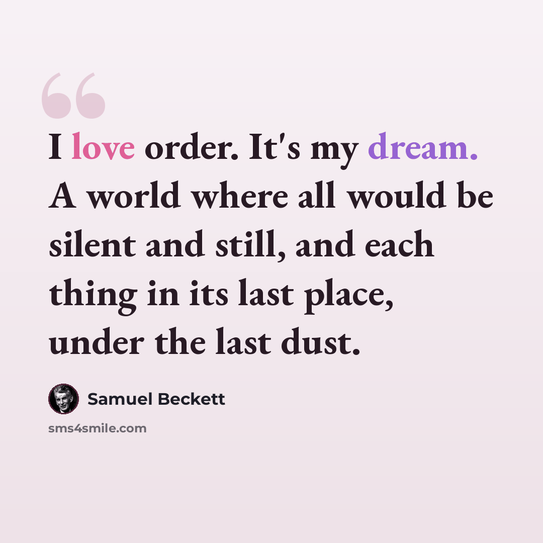 “I love order. It's my dream. A world where all would be silent and still, and each thing in its last place, under the last dust.” quote by Samuel Beckett