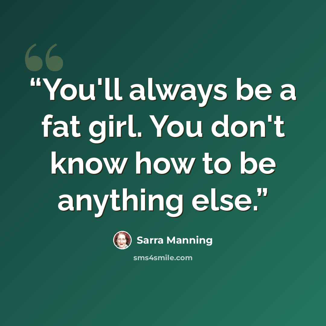 “You'll always be a fat girl. You don't know how to be anything else.” quote by Sarra Manning