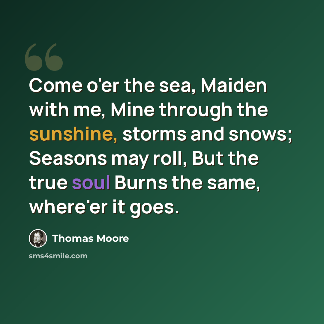 “Come o'er the sea, Maiden with me, Mine through the sunshine, storms and snows; Seasons may roll, But the true soul Burns the same, where'er it goes.” quote by Thomas Moore