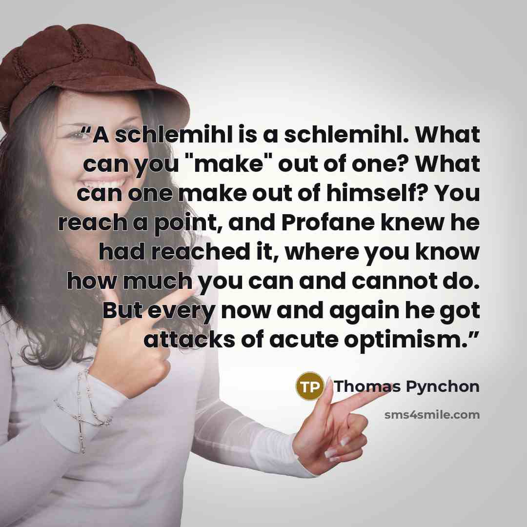 “A schlemihl is a schlemihl. What can you "make" out of one? What can one make out of himself? You reach a point, and Profane knew he had reached it, where you know how much you can and cannot do. But every now and again he got attacks of acute optimism.” quote by Thomas Pynchon