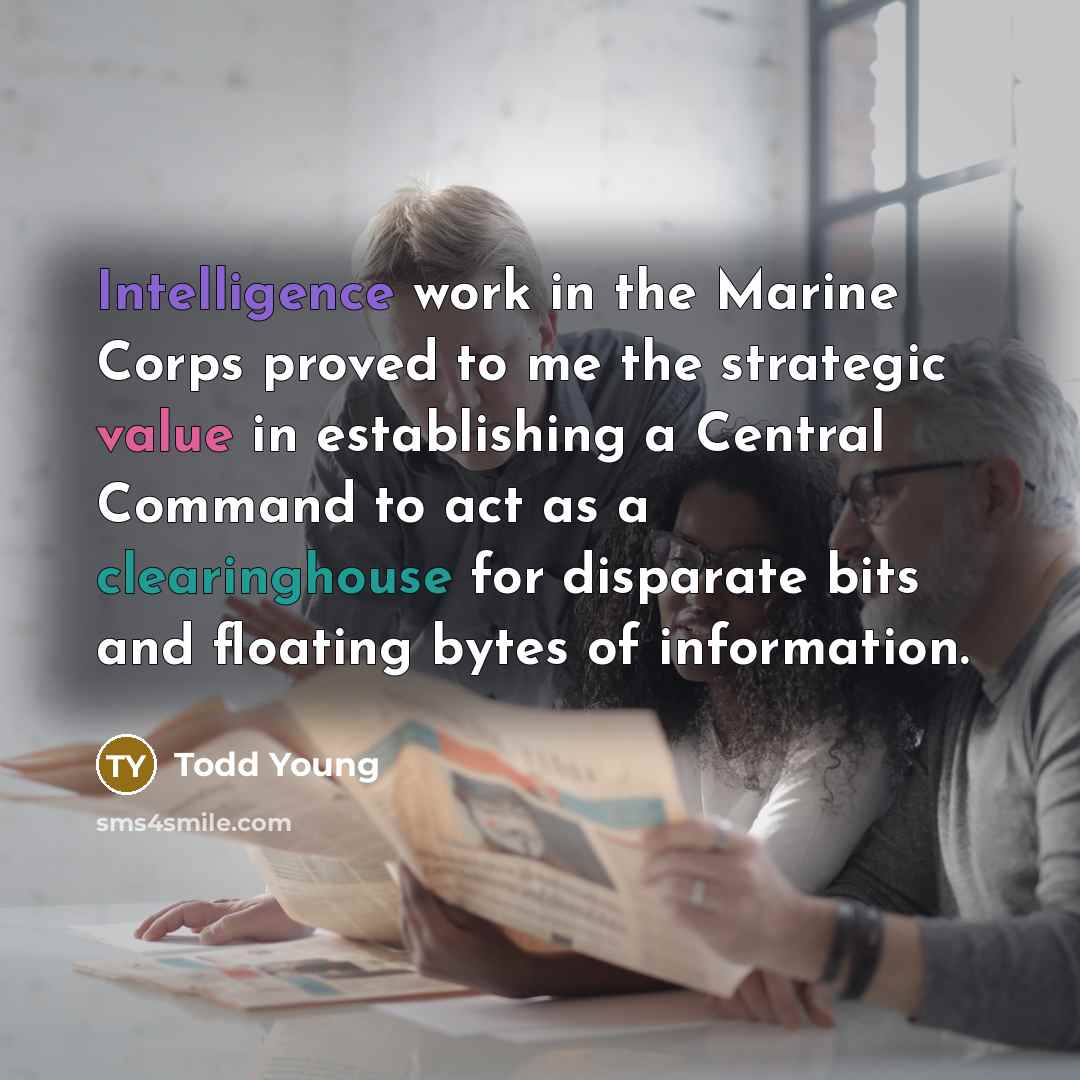 “Intelligence work in the Marine Corps proved to me the strategic value in establishing a Central Command to act as a clearinghouse for disparate bits and floating bytes of information.” quote by Todd Young