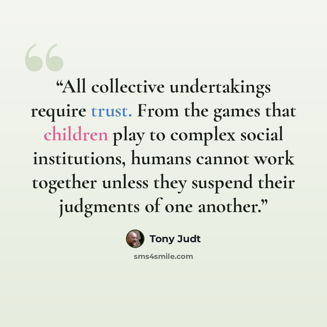 “All collective undertakings require trust. From the games that children play to complex social institutions, humans cannot work together unless they suspend their judgments of one another.” quote by Tony Judt