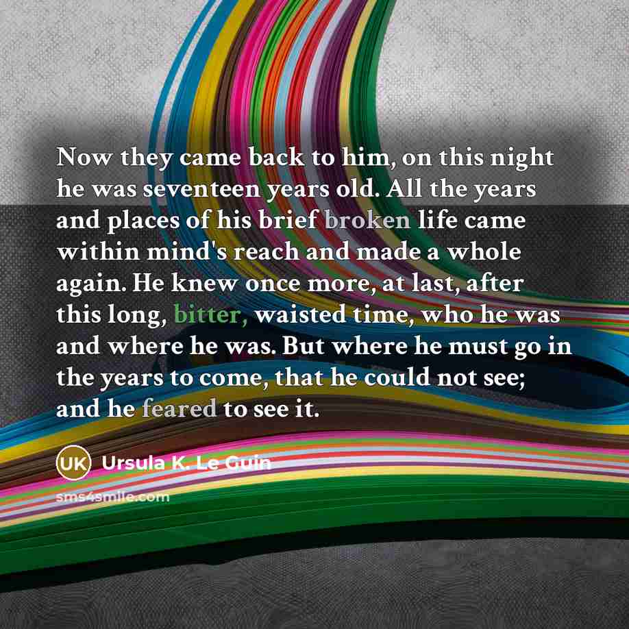 “Now they came back to him, on this night he was seventeen years old. All the years and places of his brief broken life came within mind's reach and made a whole again. He knew once more, at last, after this long, bitter, waisted time, who he was and where he was. But where he must go in the years…” quote by Ursula K. Le Guin
