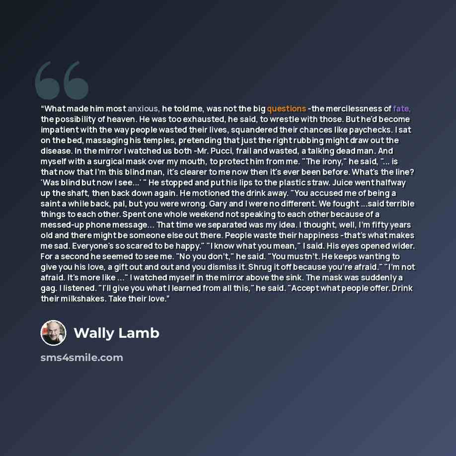 “What made him most anxious, he told me, was not the big questions -the mercilessness of fate, the possibility of heaven. He was too exhausted, he said, to wrestle with those. But he'd become impatient with the way people wasted their lives, squandered their chances like paychecks. I sat on the…” quote by Wally Lamb