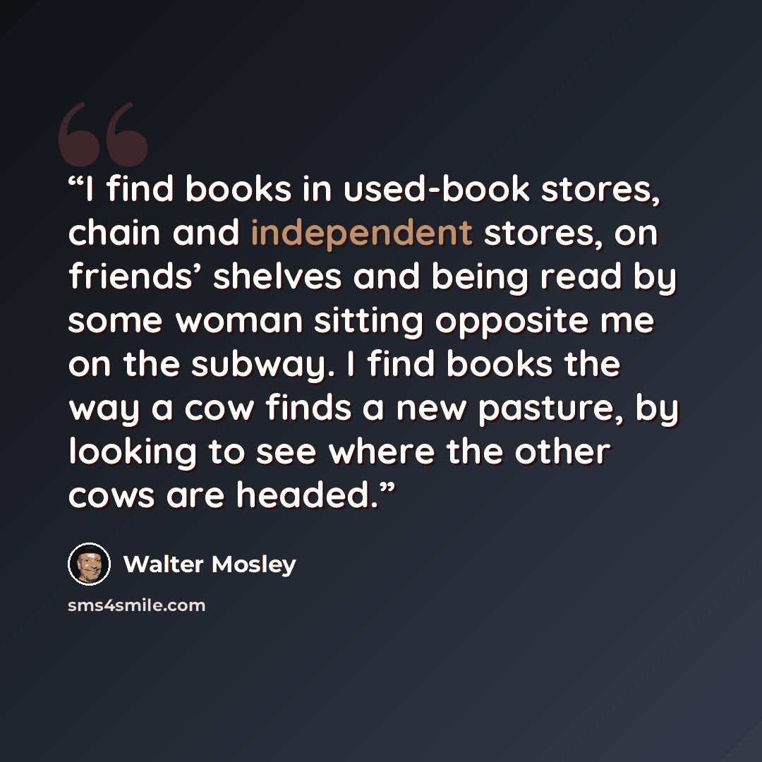 “I find books in used-book stores, chain and independent stores, on friends’ shelves and being read by some woman sitting opposite me on the subway. I find books the way a cow finds a new pasture, by looking to see where the other cows are headed.” quote by Walter Mosley