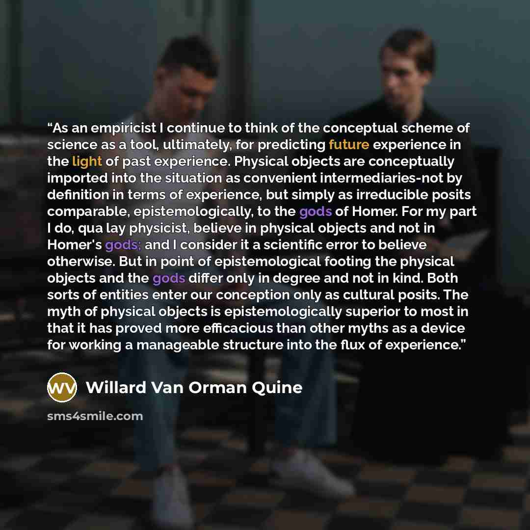 “As an empiricist I continue to think of the conceptual scheme of science as a tool, ultimately, for predicting future experience in the light of past experience. Physical objects are conceptually imported into the situation as convenient intermediaries-not by definition in terms of experience, but…” quote by Willard Van Orman Quine