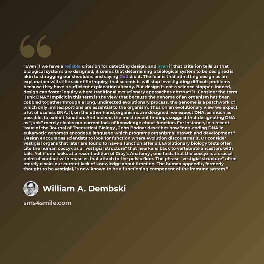 “Even if we have a reliable criterion for detecting design, and even if that criterion tells us that biological systems are designed, it seems that determining a biological system to be designed is akin to shrugging our shoulders and saying God did it. The fear is that admitting design as an…” quote by William A. Dembski