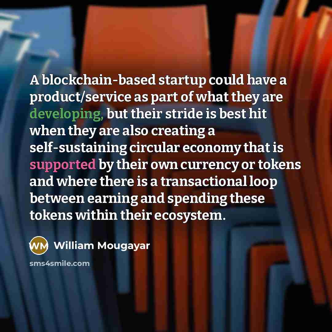 “A blockchain-based startup could have a product/service as part of what they are developing, but their stride is best hit when they are also creating a self-sustaining circular economy that is supported by their own currency or tokens and where there is a transactional loop between earning and…” quote by William Mougayar