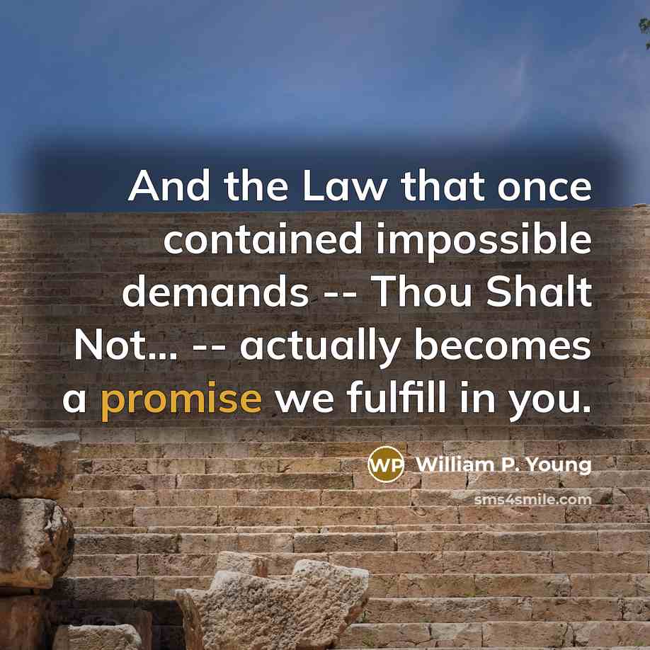 “And the Law that once contained impossible demands -- Thou Shalt Not... -- actually becomes a promise we fulfill in you.” quote by William P. Young