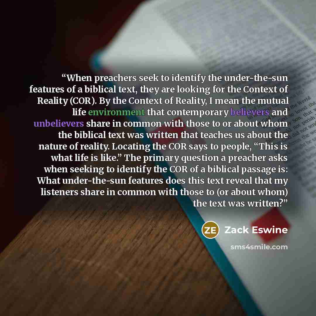 “When preachers seek to identify the under-the-sun features of a biblical text, they are looking for the Context of Reality (COR). By the Context of Reality, I mean the mutual life environment that contemporary believers and unbelievers share in common with those to or about whom the biblical text…” quote by Zack Eswine