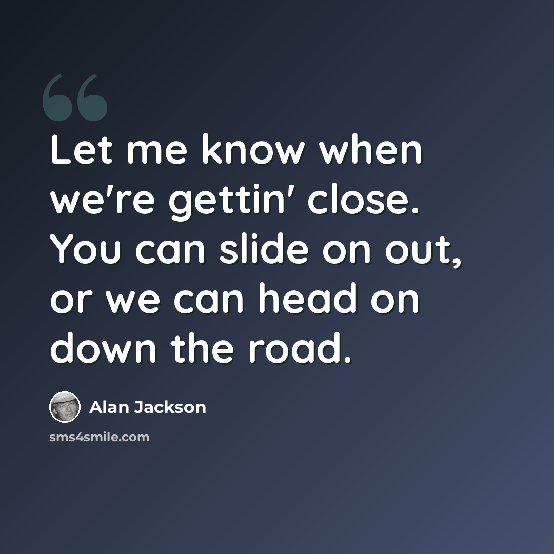 “Let me know when we're gettin' close. You can slide on out, or we can head on down the road.” quote by Alan Jackson
