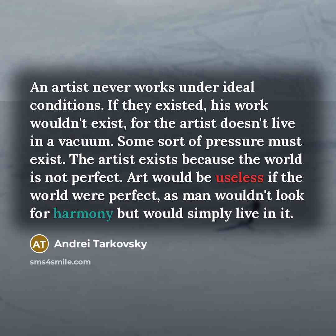 “An artist never works under ideal conditions. If they existed, his work wouldn't exist, for the artist doesn't live in a vacuum. Some sort of pressure must exist. The artist exists because the world is not perfect. Art would be useless if the world were perfect, as man wouldn't look for harmony…” quote by Andrei Tarkovsky
