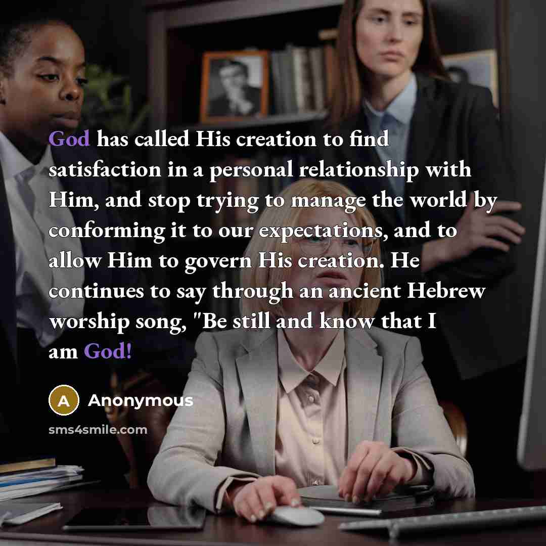 “God has called His creation to find satisfaction in a personal relationship with Him, and stop trying to manage the world by conforming it to our expectations, and to allow Him to govern His creation. He continues to say through an ancient Hebrew worship song, "Be still and know that I am God!” quote by Anonymous