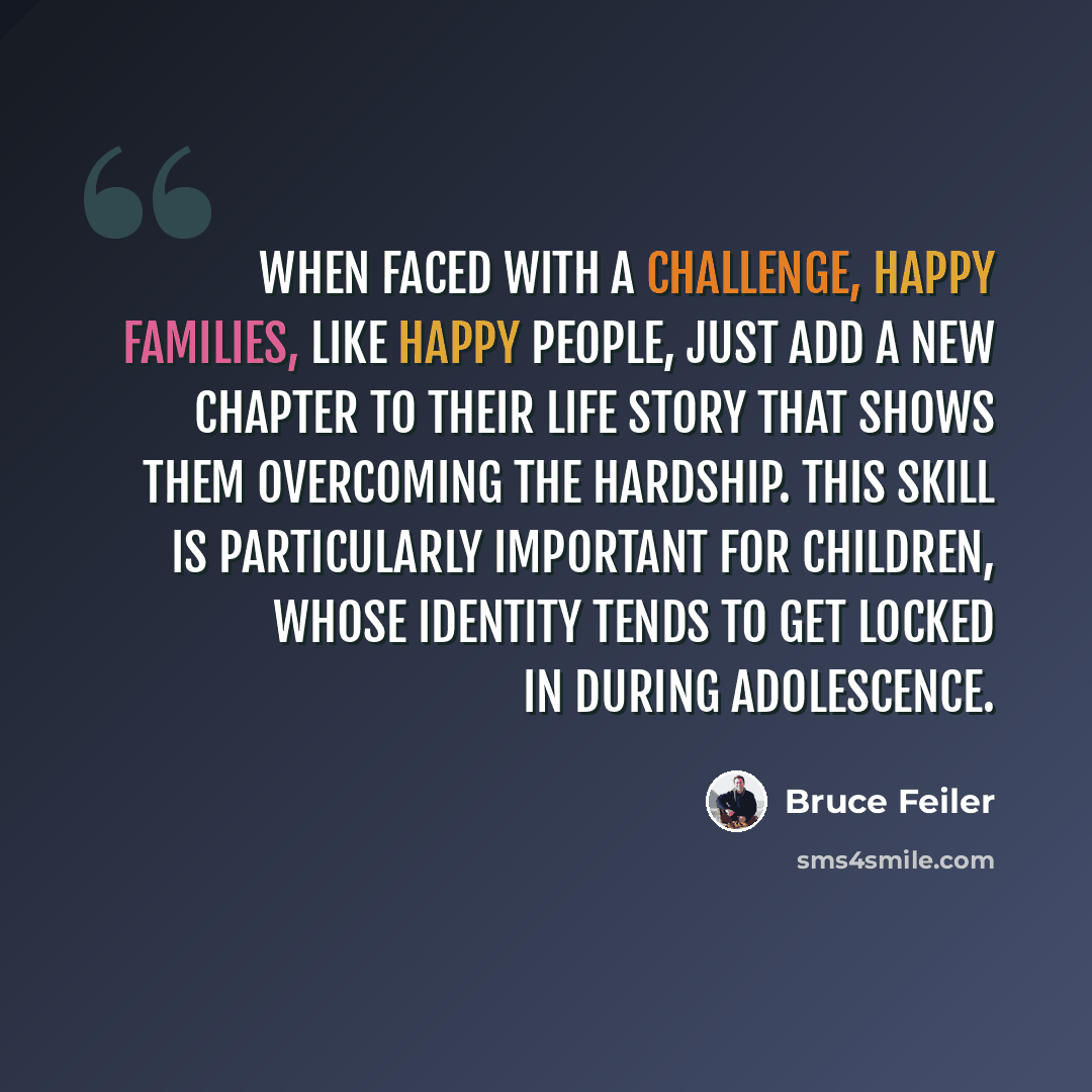 “When faced with a challenge, happy families, like happy people, just add a new chapter to their life story that shows them overcoming the hardship. This skill is particularly important for children, whose identity tends to get locked in during adolescence.” quote by Bruce Feiler