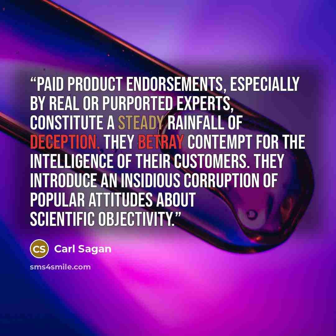 “Paid product endorsements, especially by real or purported experts, constitute a steady rainfall of deception. They betray contempt for the intelligence of their customers. They introduce an insidious corruption of popular attitudes about scientific objectivity.” quote by Carl Sagan