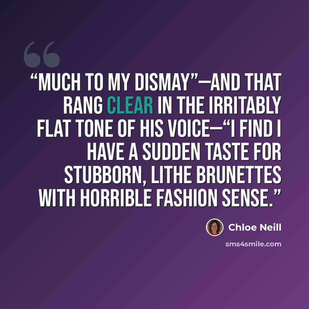 “Much to my dismay”—and that rang clear in the irritably flat tone of his voice—“I find I have a sudden taste for stubborn, lithe brunettes with horrible fashion sense.” quote by Chloe Neill