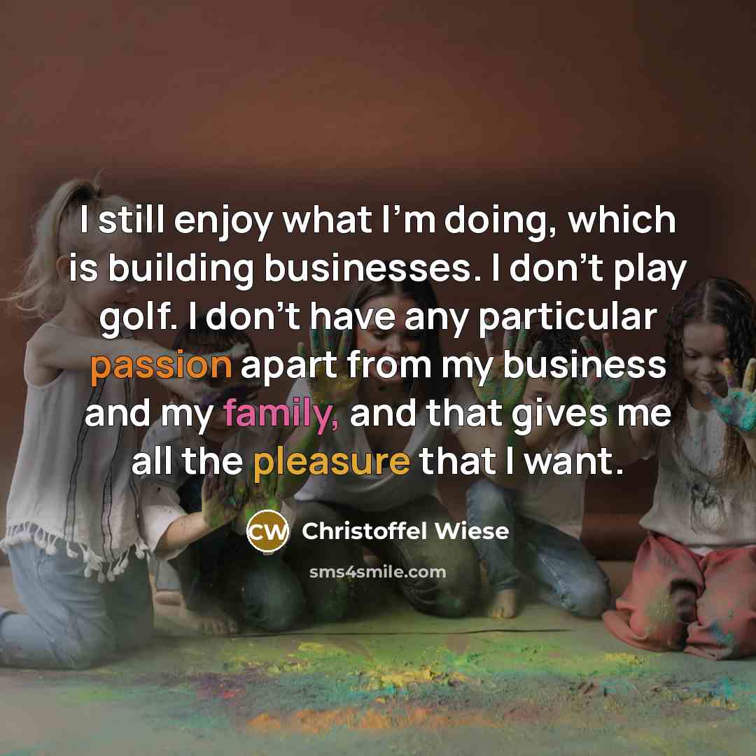 “I still enjoy what I'm doing, which is building businesses. I don't play golf. I don't have any particular passion apart from my business and my family, and that gives me all the pleasure that I want.” quote by Christoffel Wiese