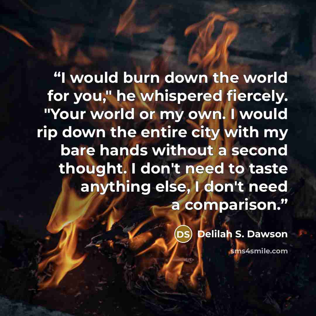 “I would burn down the world for you," he whispered fiercely. "Your world or my own. I would rip down the entire city with my bare hands without a second thought. I don't need to taste anything else, I don't need a comparison.” quote by Delilah S. Dawson