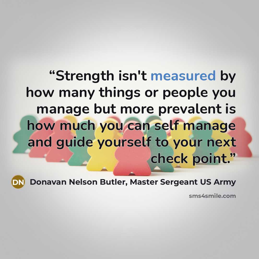 “Strength isn't measured by how many things or people you manage but more prevalent is how much you can self manage and guide yourself to your next check point.” quote by Donavan Nelson Butler, Master Sergeant US Army