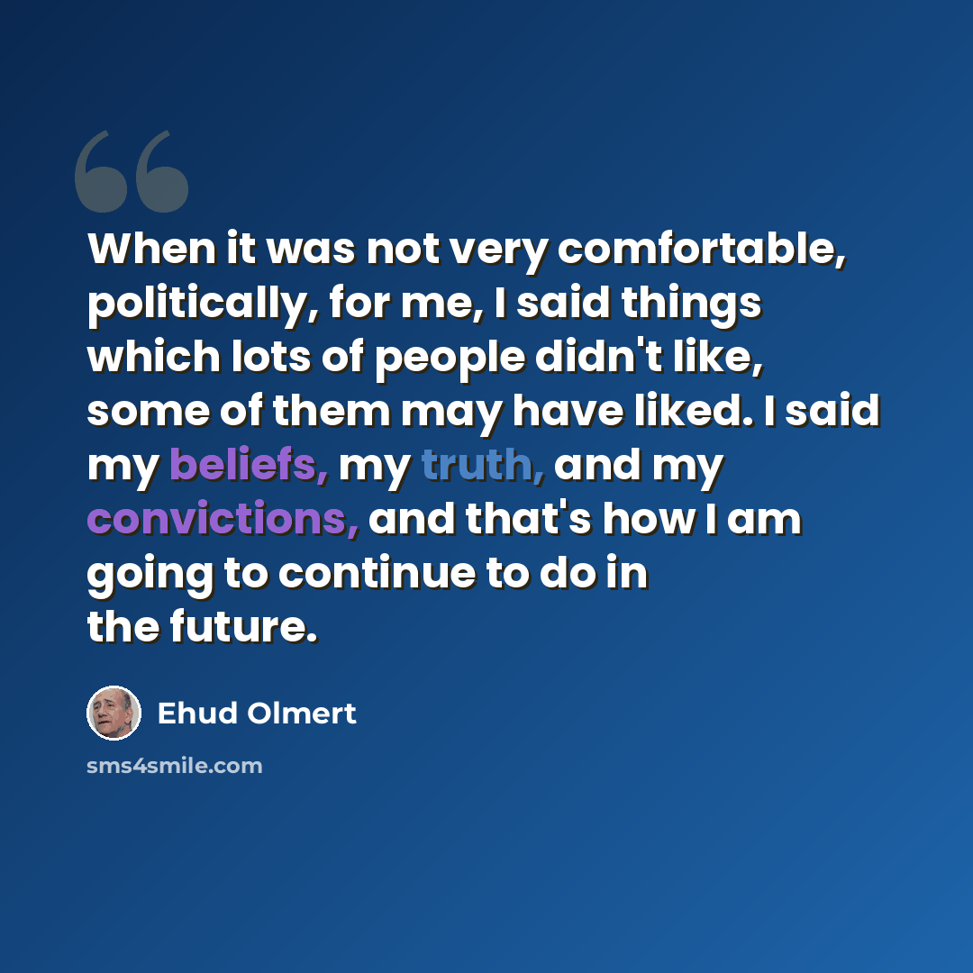 “When it was not very comfortable, politically, for me, I said things which lots of people didn't like, some of them may have liked. I said my beliefs, my truth, and my convictions, and that's how I am going to continue to do in the future.” quote by Ehud Olmert