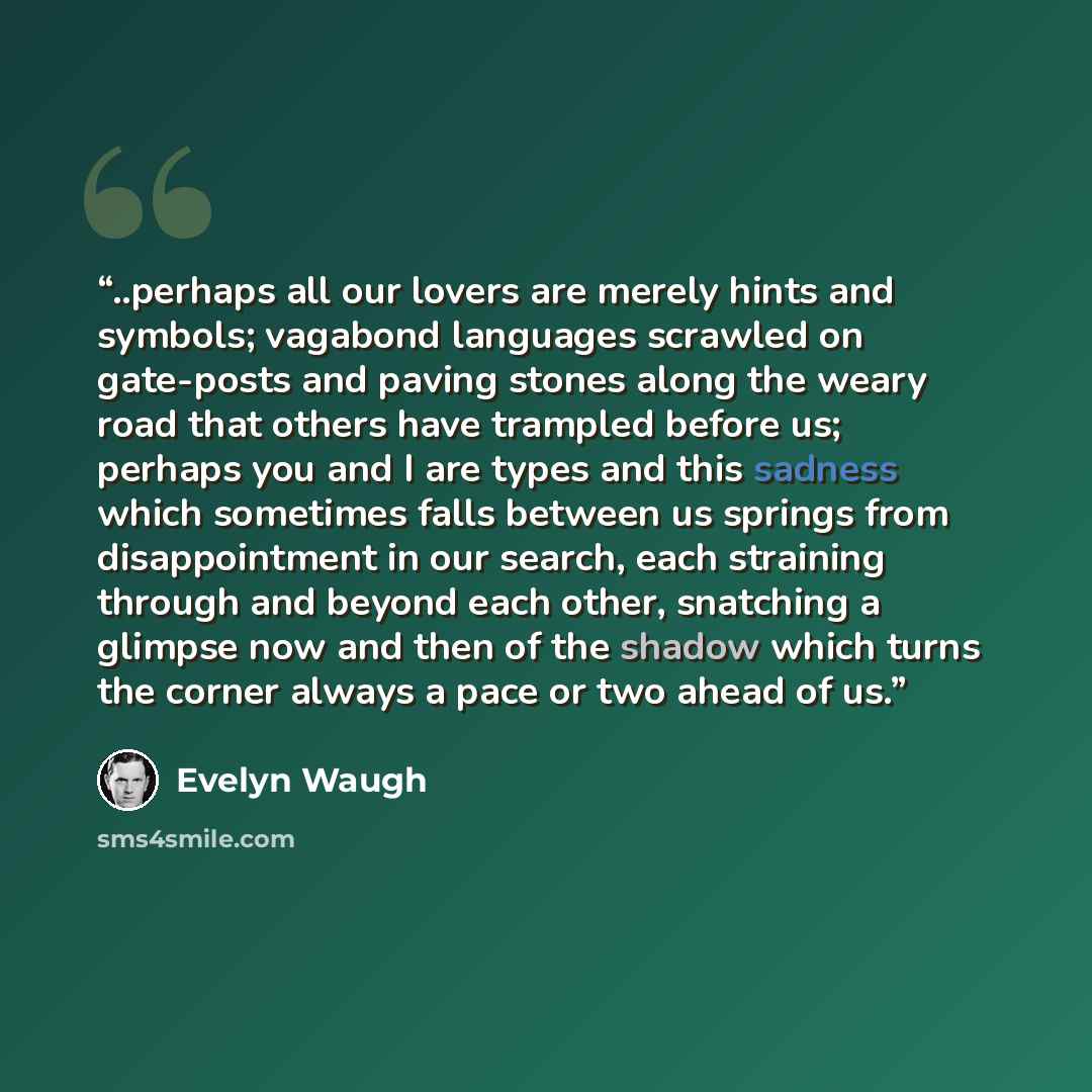 “..perhaps all our lovers are merely hints and symbols; vagabond languages scrawled on gate-posts and paving stones along the weary road that others have trampled before us; perhaps you and I are types and this sadness which sometimes falls between us springs from disappointment in our search, each…” quote by Evelyn Waugh