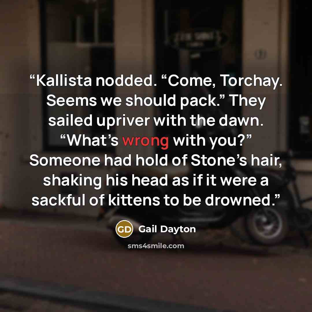 “Kallista nodded. “Come, Torchay. Seems we should pack.” They sailed upriver with the dawn. “What’s wrong with you?” Someone had hold of Stone’s hair, shaking his head as if it were a sackful of kittens to be drowned.” quote by Gail Dayton