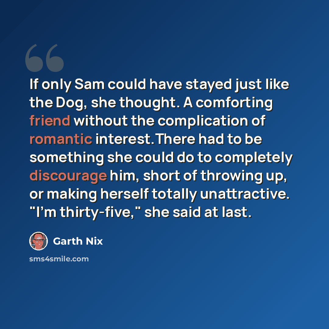 “If only Sam could have stayed just like the Dog, she thought. A comforting friend without the complication of romantic interest.There had to be something she could do to completely discourage him, short of throwing up, or making herself totally unattractive. "I'm thirty-five," she said at last.” quote by Garth Nix