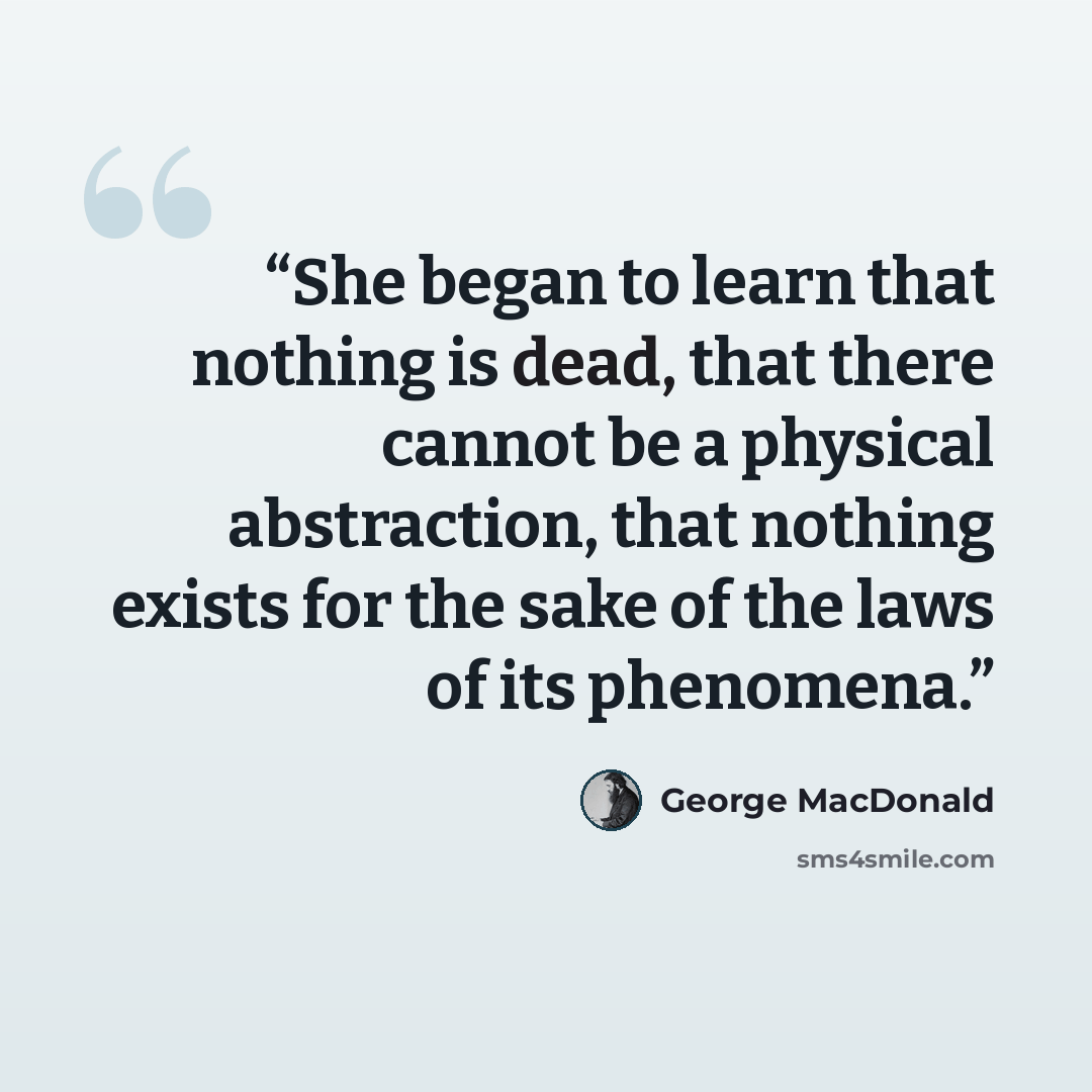 “She began to learn that nothing is dead, that there cannot be a physical abstraction, that nothing exists for the sake of the laws of its phenomena.” quote by George MacDonald