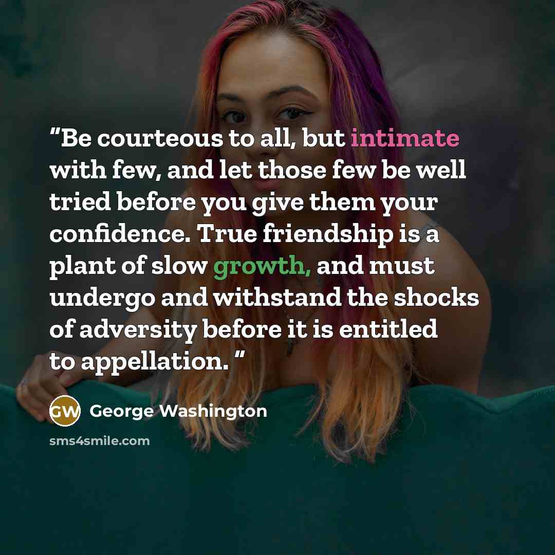“Be courteous to all, but intimate with few, and let those few be well tried before you give them your confidence. True friendship is a plant of slow growth, and must undergo and withstand the shocks of adversity before it is entitled to appellation.” quote by George Washington