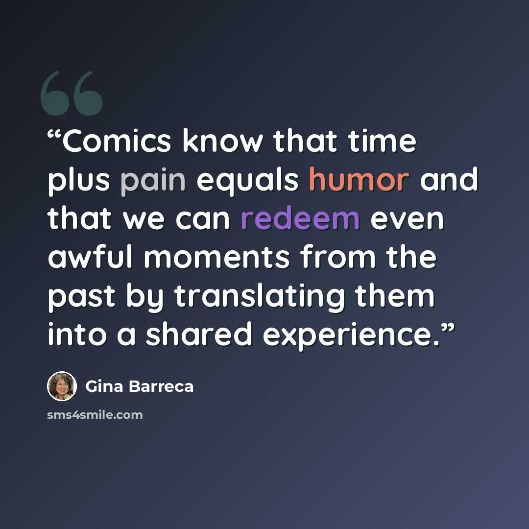 “Comics know that time plus pain equals humor and that we can redeem even awful moments from the past by translating them into a shared experience.” quote by Gina Barreca