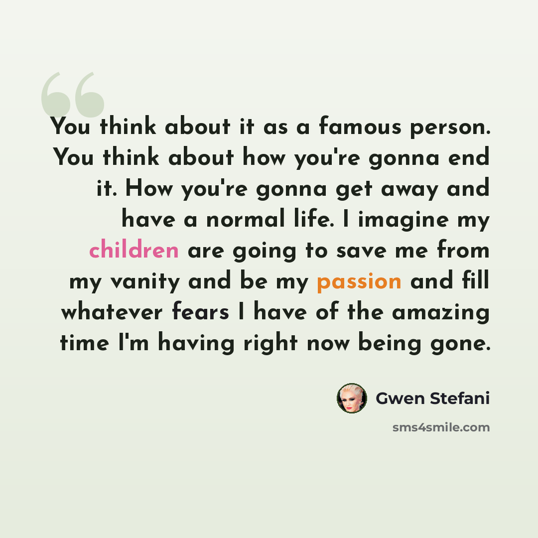 “You think about it as a famous person. You think about how you're gonna end it. How you're gonna get away and have a normal life. I imagine my children are going to save me from my vanity and be my passion and fill whatever fears I have of the amazing time I'm having right now being gone.” quote by Gwen Stefani