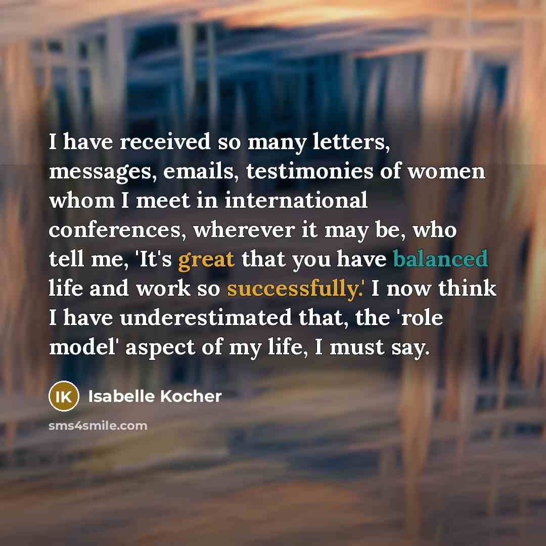 “I have received so many letters, messages, emails, testimonies of women whom I meet in international conferences, wherever it may be, who tell me, 'It's great that you have balanced life and work so successfully.' I now think I have underestimated that, the 'role model' aspect of my life, I must…” quote by Isabelle Kocher