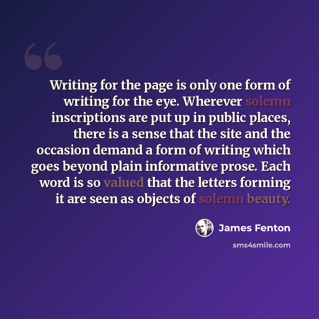 “Writing for the page is only one form of writing for the eye. Wherever solemn inscriptions are put up in public places, there is a sense that the site and the occasion demand a form of writing which goes beyond plain informative prose. Each word is so valued that the letters forming it are seen as…” quote by James Fenton