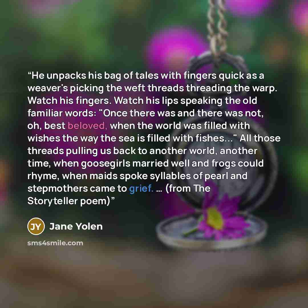 “He unpacks his bag of tales with fingers quick as a weaver's picking the weft threads threading the warp. Watch his fingers. Watch his lips speaking the old familiar words: "Once there was and there was not, oh, best beloved, when the world was filled with wishes the way the sea is filled with…” quote by Jane Yolen