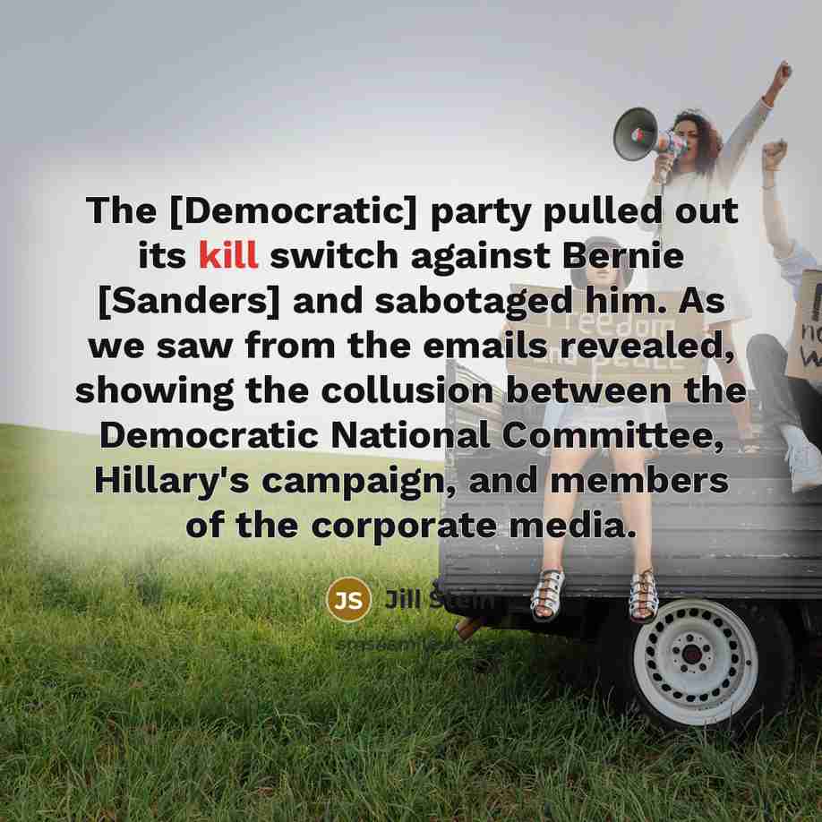 “The [Democratic] party pulled out its kill switch against Bernie [Sanders] and sabotaged him. As we saw from the emails revealed, showing the collusion between the Democratic National Committee, Hillary's campaign, and members of the corporate media.” quote by Jill Stein