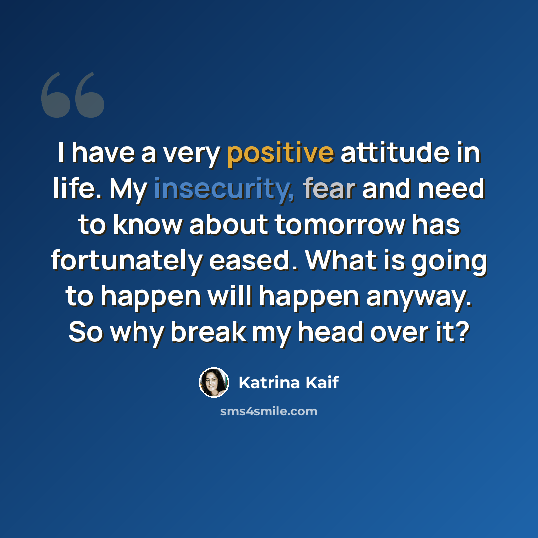 “I have a very positive attitude in life. My insecurity, fear and need to know about tomorrow has fortunately eased. What is going to happen will happen anyway. So why break my head over it?” quote by Katrina Kaif