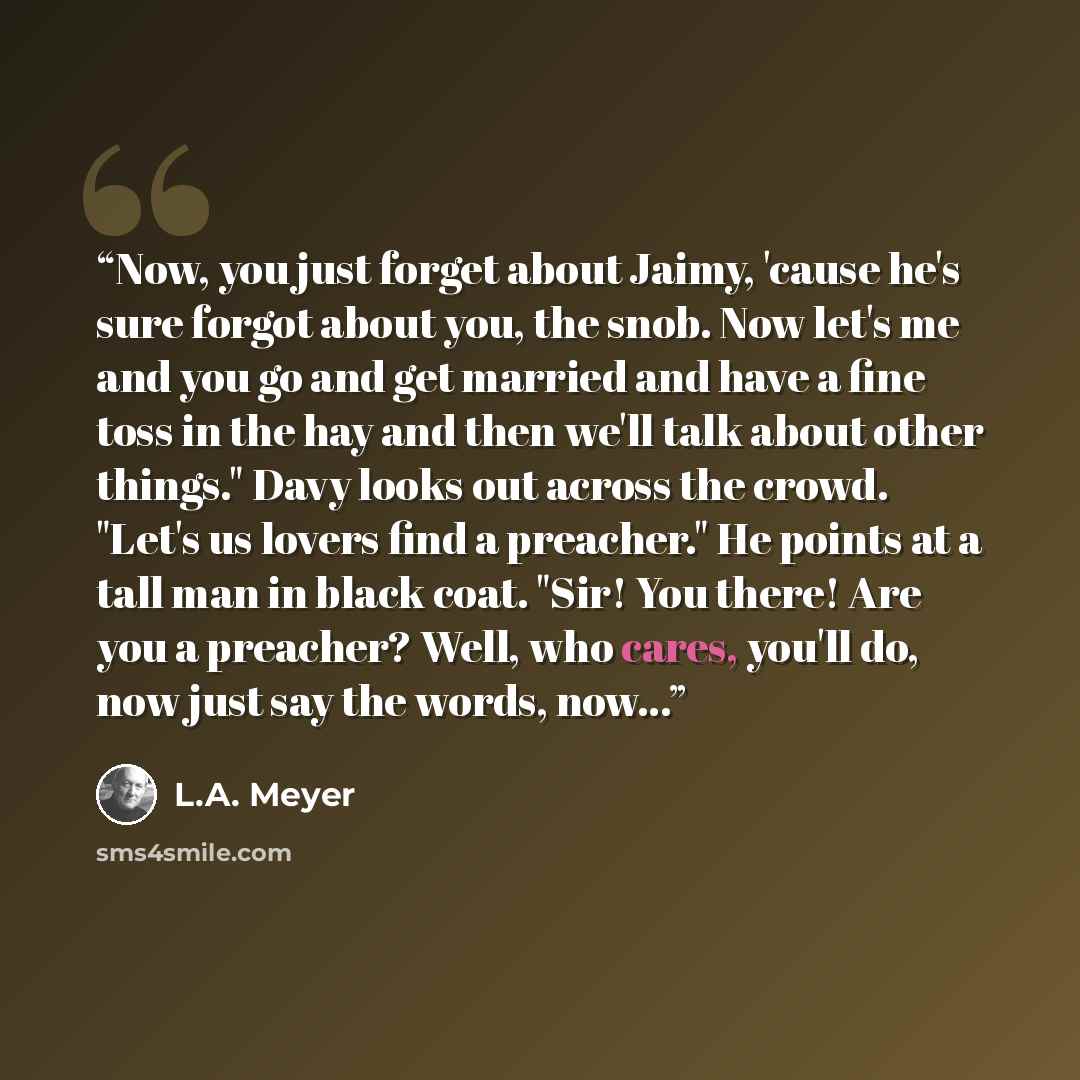 “Now, you just forget about Jaimy, 'cause he's sure forgot about you, the snob. Now let's me and you go and get married and have a fine toss in the hay and then we'll talk about other things." Davy looks out across the crowd. "Let's us lovers find a preacher." He points at a tall man in black coat…” quote by L.A. Meyer