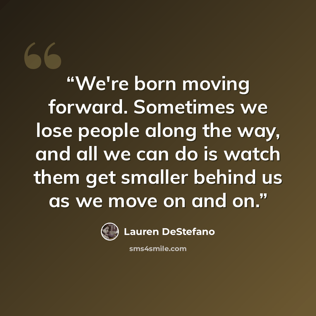 “We're born moving forward. Sometimes we lose people along the way, and all we can do is watch them get smaller behind us as we move on and on.” quote by Lauren DeStefano