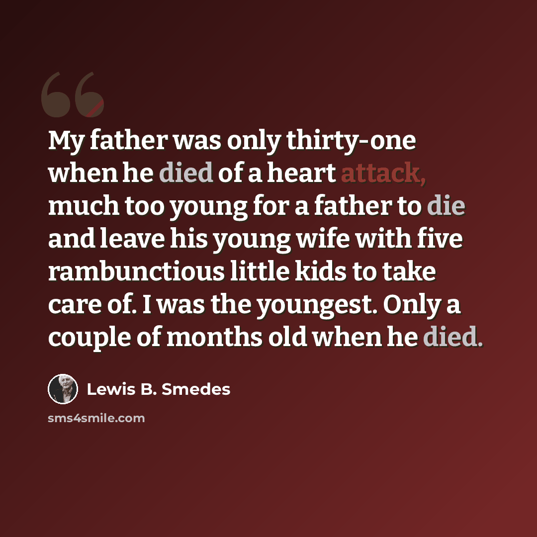 “My father was only thirty-one when he died of a heart attack, much too young for a father to die and leave his young wife with five rambunctious little kids to take care of. I was the youngest. Only a couple of months old when he died.” quote by Lewis B. Smedes