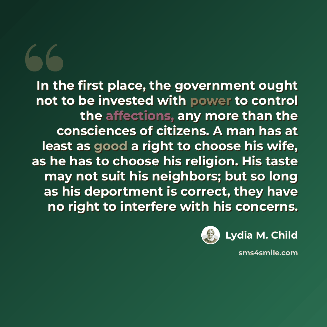 “In the first place, the government ought not to be invested with power to control the affections, any more than the consciences of citizens. A man has at least as good a right to choose his wife, as he has to choose his religion. His taste may not suit his neighbors; but so long as his deportment…” quote by Lydia M. Child