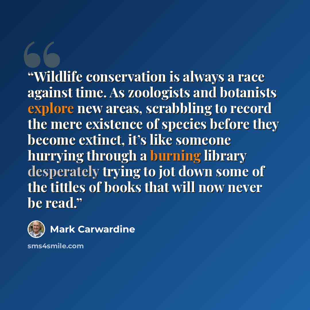 “Wildlife conservation is always a race against time. As zoologists and botanists explore new areas, scrabbling to record the mere existence of species before they become extinct, it’s like someone hurrying through a burning library desperately trying to jot down some of the tittles of books that…” quote by Mark Carwardine