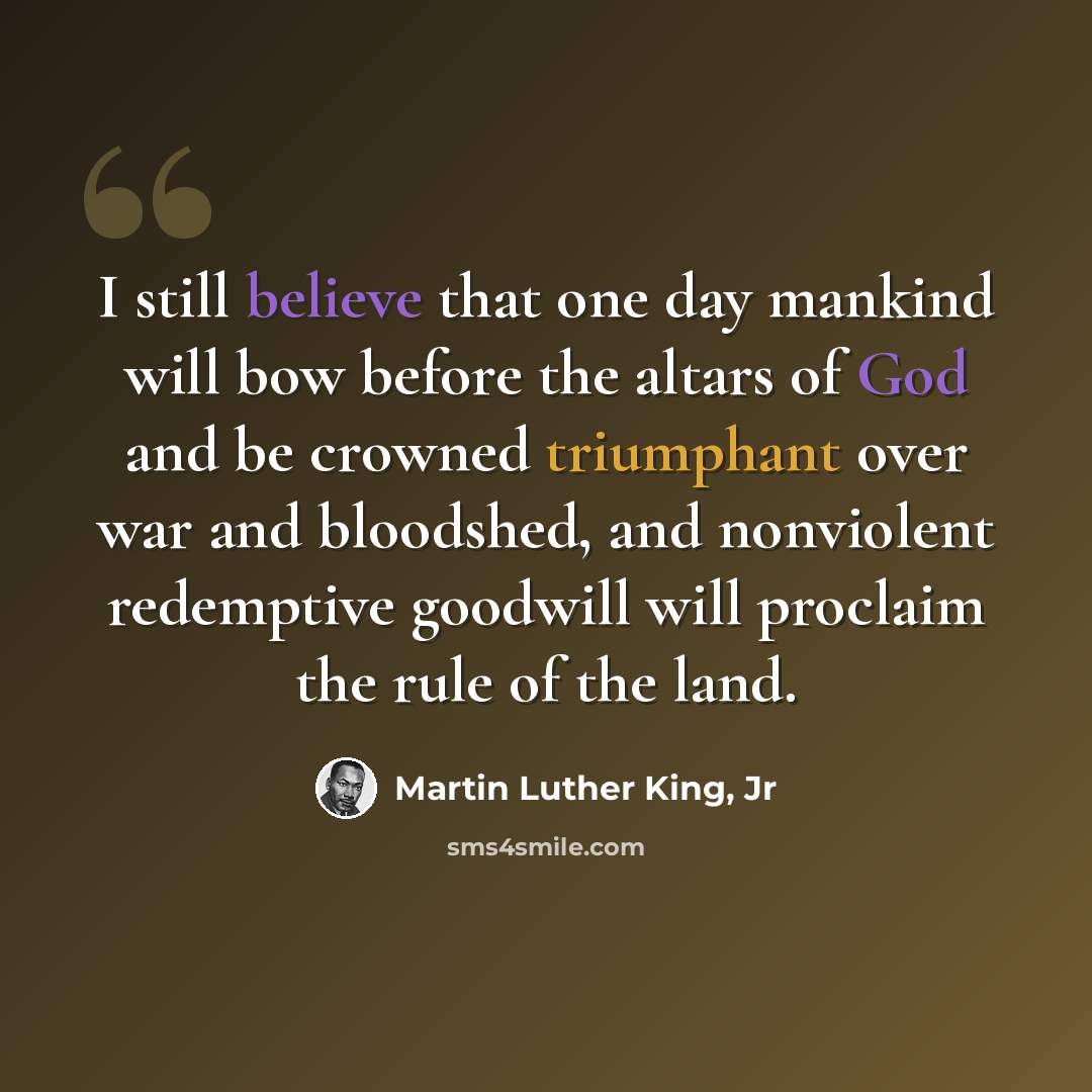 “I still believe that one day mankind will bow before the altars of God and be crowned triumphant over war and bloodshed, and nonviolent redemptive goodwill will proclaim the rule of the land.” quote by Martin Luther King, Jr