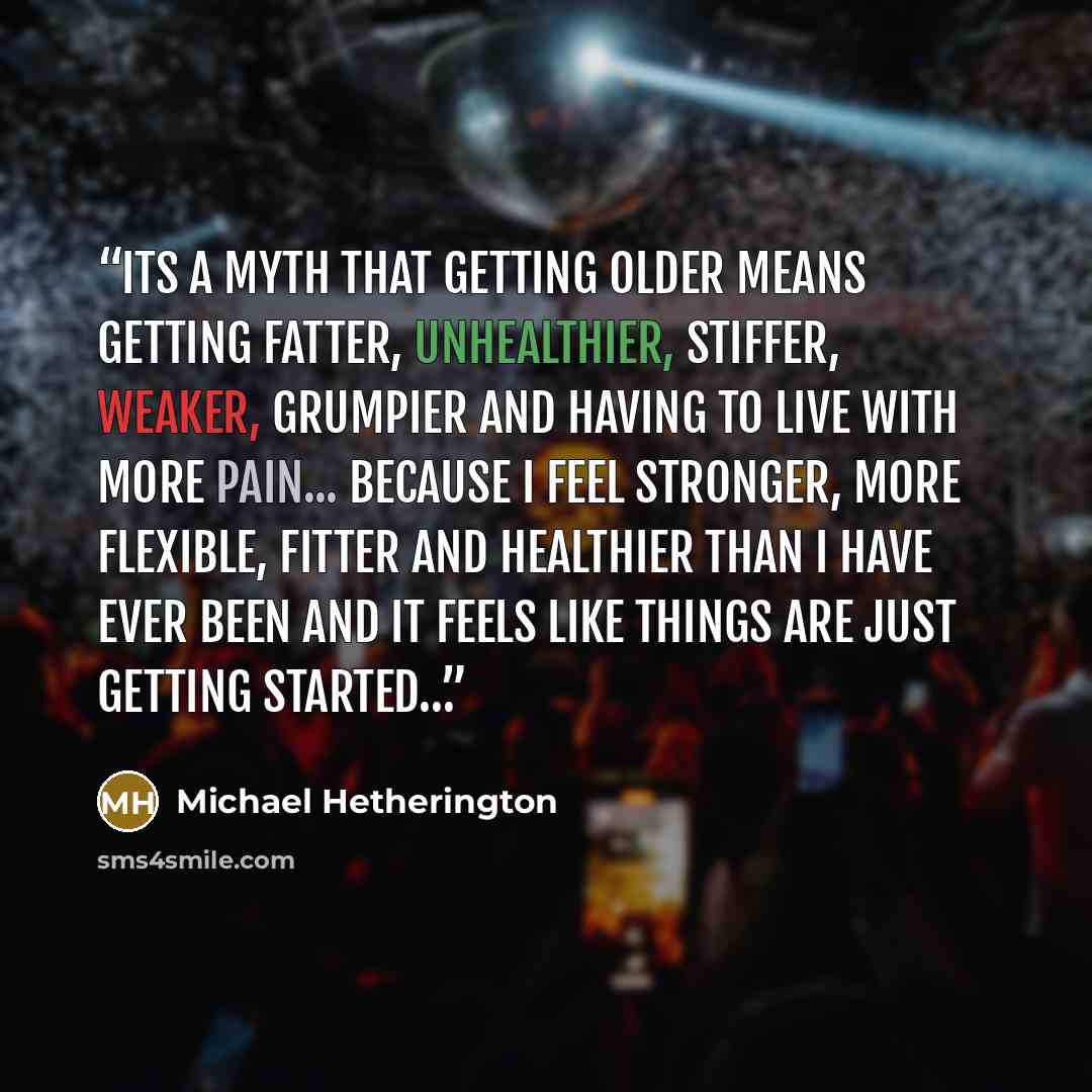 “Its a myth that getting older means getting fatter, unhealthier, stiffer, weaker, grumpier and having to live with more pain... because i feel stronger, more flexible, fitter and healthier than i have ever been and it feels like things are just getting started…” quote by Michael Hetherington