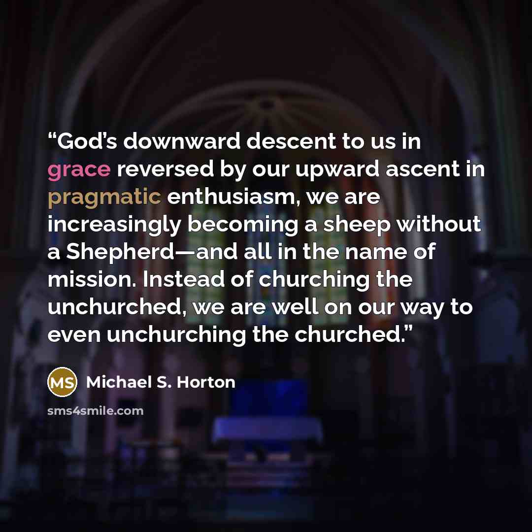 “God’s downward descent to us in grace reversed by our upward ascent in pragmatic enthusiasm, we are increasingly becoming a sheep without a Shepherd—and all in the name of mission. Instead of churching the unchurched, we are well on our way to even unchurching the churched.” quote by Michael S. Horton