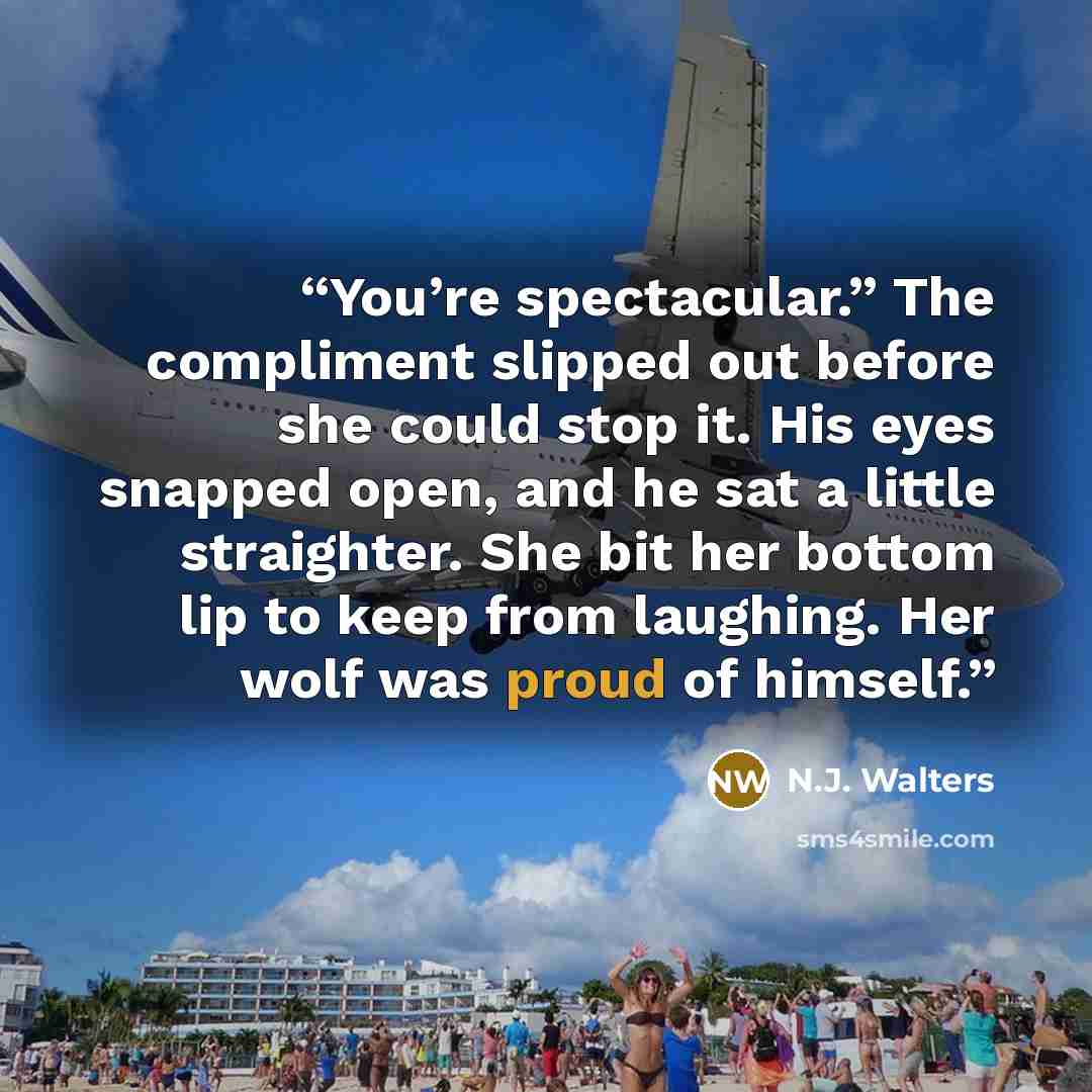 “You’re spectacular.” The compliment slipped out before she could stop it. His eyes snapped open, and he sat a little straighter. She bit her bottom lip to keep from laughing. Her wolf was proud of himself.” quote by N.J. Walters