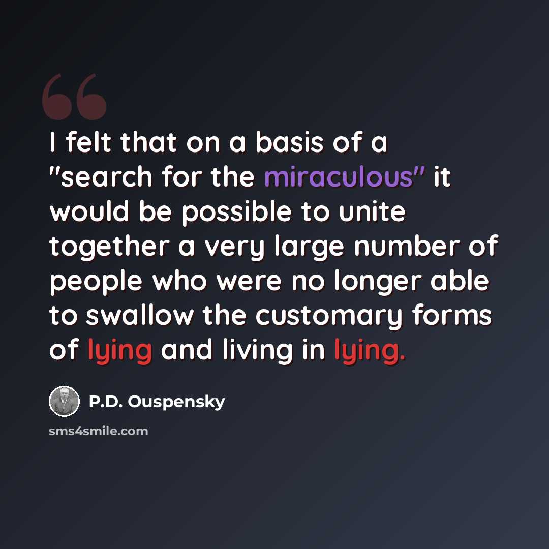“I felt that on a basis of a "search for the miraculous" it would be possible to unite together a very large number of people who were no longer able to swallow the customary forms of lying and living in lying.” quote by P.D. Ouspensky