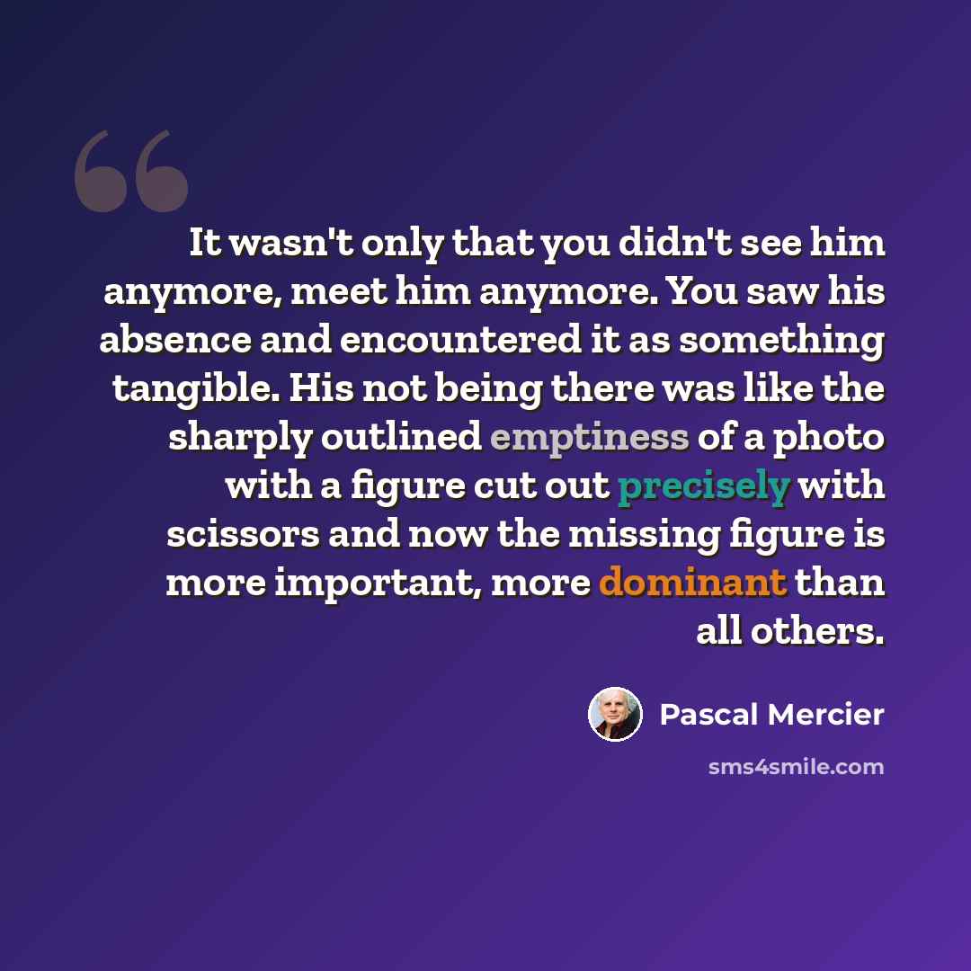 “It wasn't only that you didn't see him anymore, meet him anymore. You saw his absence and encountered it as something tangible. His not being there was like the sharply outlined emptiness of a photo with a figure cut out precisely with scissors and now the missing figure is more important, more…” quote by Pascal Mercier