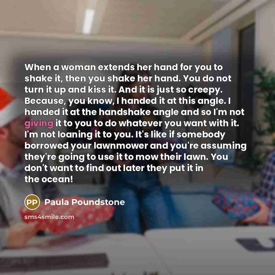 “When a woman extends her hand for you to shake it, then you shake her hand. You do not turn it up and kiss it. And it is just so creepy. Because, you know, I handed it at this angle. I handed it at the handshake angle and so I'm not giving it to you to do whatever you want with it. I'm not loaning…” quote by Paula Poundstone