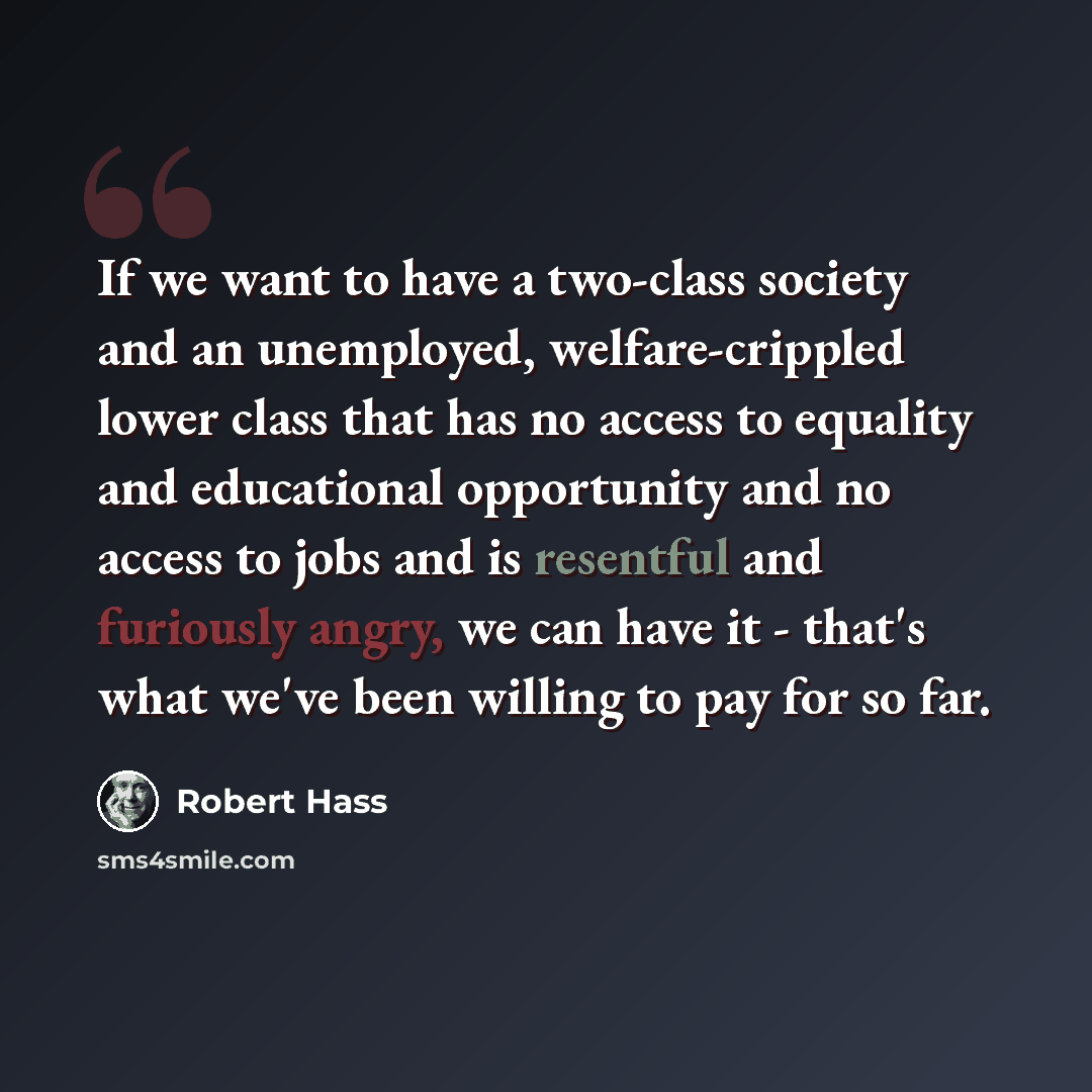 “If we want to have a two-class society and an unemployed, welfare-crippled lower class that has no access to equality and educational opportunity and no access to jobs and is resentful and furiously angry, we can have it - that's what we've been willing to pay for so far.” quote by Robert Hass