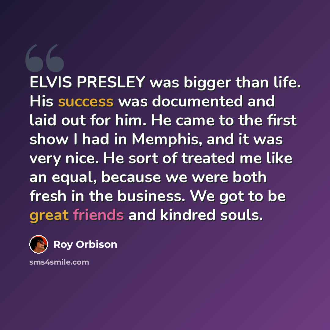 “ELVIS PRESLEY was bigger than life. His success was documented and laid out for him. He came to the first show I had in Memphis, and it was very nice. He sort of treated me like an equal, because we were both fresh in the business. We got to be great friends and kindred souls.” quote by Roy Orbison